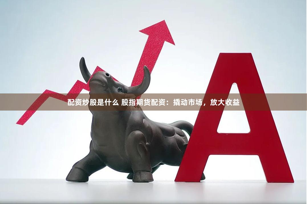 配资炒股是什么 股指期货配资：撬动市场，放大收益